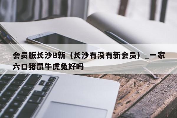 会员版长沙B新(长沙有没有新会员)_一家六口猪鼠牛虎兔好吗